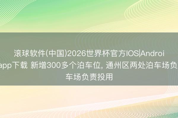 滚球软件(中国)2026世界杯官方IOS|Android手机app下载 新增300多个泊车位， 通州区两处泊车场负责投用