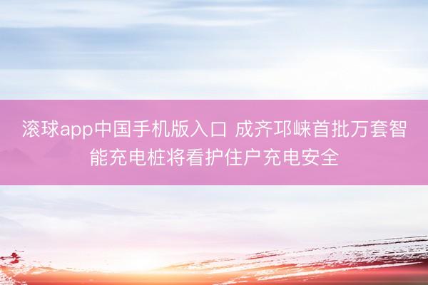 滚球app中国手机版入口 成齐邛崃首批万套智能充电桩将看护住户充电安全