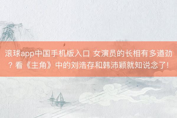 滚球app中国手机版入口 女演员的长相有多遒劲? 看《主角》中的刘浩存和韩沛颖就知说念了!