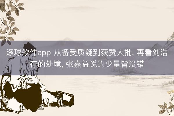 滚球软件app 从备受质疑到获赞大批， 再看刘浩存的处境， 张嘉益说的少量皆没错