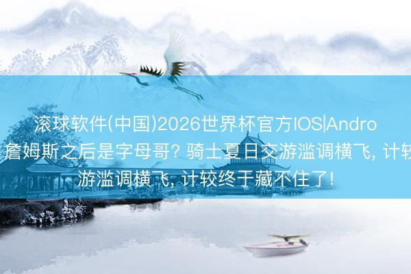 滚球软件(中国)2026世界杯官方IOS|Android手机app下载 詹姆斯之后是字母哥? 骑士夏日交游滥调横飞， 计较终于藏不住了!