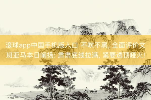 滚球app中国手机版入口 不吹不黑， 全面评价文班亚马本日阐扬: 肃肃底线拉满， 紧要透顶哑火!