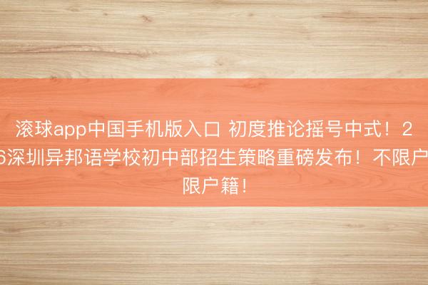 滚球app中国手机版入口 初度推论摇号中式！2026深圳异邦语学校初中部招生策略重磅发布！不限户籍！