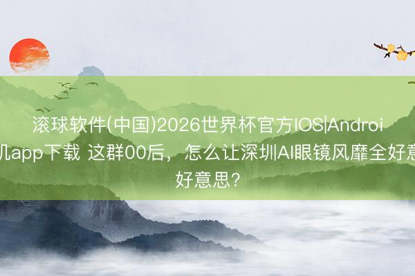 滚球软件(中国)2026世界杯官方IOS|Android手机app下载 这群00后，怎么让深圳AI眼镜风靡全好意思？