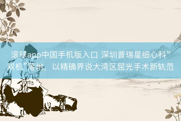 滚球app中国手机版入口 深圳普瑞星细心科“双机”落地，以精确界说大湾区屈光手术新轨范