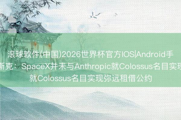 滚球软件(中国)2026世界杯官方IOS|Android手机app下载 马斯克：SpaceX并未与Anthropic就Colossus名目实现弥远租借公约