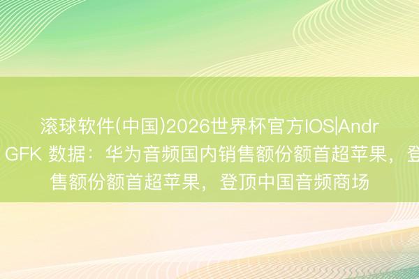 滚球软件(中国)2026世界杯官方IOS|Android手机app下载 GFK 数据：华为音频国内销售额份额首超苹果，登顶中国音频商场
