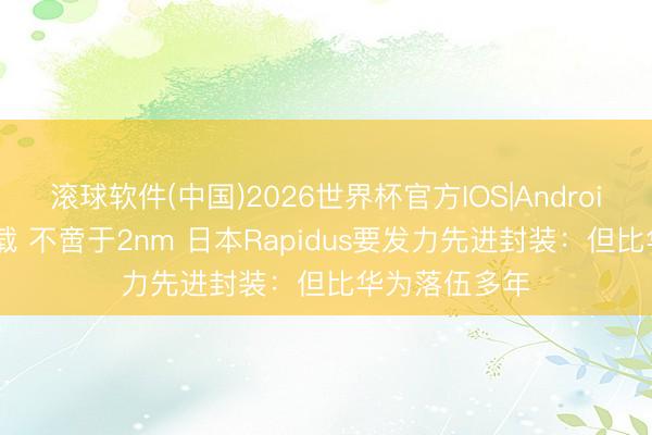 滚球软件(中国)2026世界杯官方IOS|Android手机app下载 不啻于2nm 日本Rapidus要发力先进封装：但比华为落伍多年
