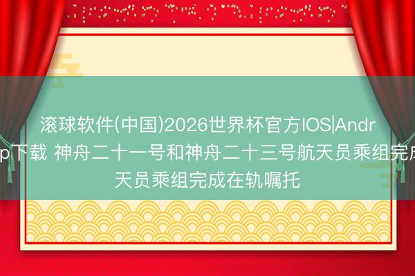 滚球软件(中国)2026世界杯官方IOS|Android手机app下载 神舟二十一号和神舟二十三号航天员乘组完成在轨嘱托