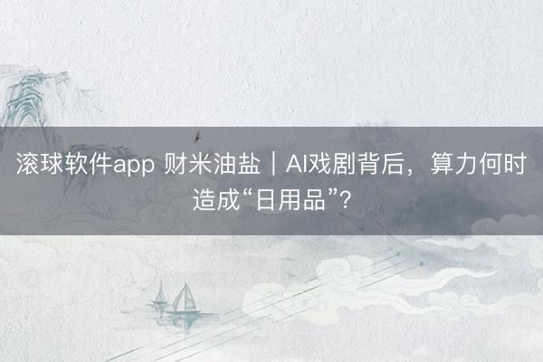 滚球软件app 财米油盐｜AI戏剧背后，算力何时造成“日用品”？