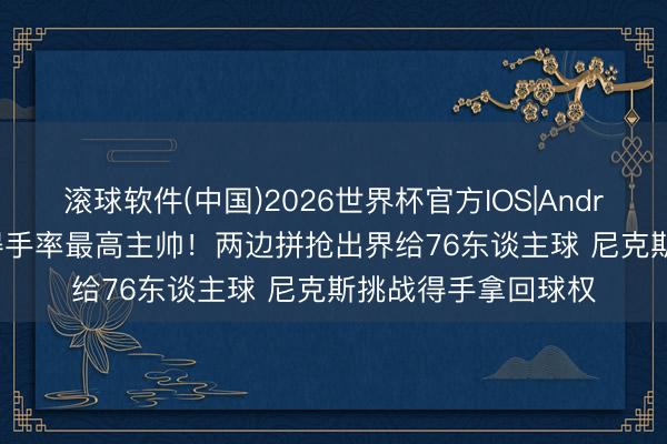 滚球软件(中国)2026世界杯官方IOS|Android手机app下载 得手率最高主帅！两边拼抢出界给76东谈主球 尼克斯挑战得手拿回球权
