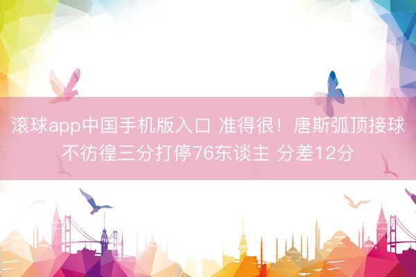 滚球app中国手机版入口 准得很！唐斯弧顶接球不彷徨三分打停76东谈主 分差12分