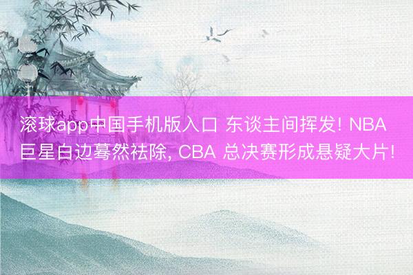 滚球app中国手机版入口 东谈主间挥发! NBA 巨星白边蓦然袪除， CBA 总决赛形成悬疑大片!