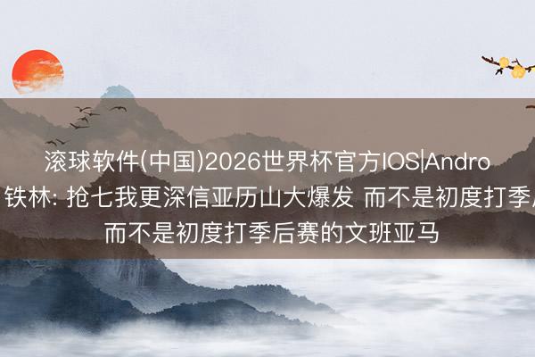 滚球软件(中国)2026世界杯官方IOS|Android手机app下载 铁林: 抢七我更深信亚历山大爆发 而不是初度打季后赛的文班亚马