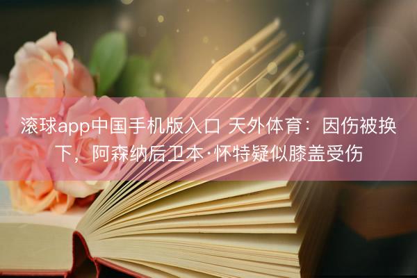 滚球app中国手机版入口 天外体育:因伤被换下,阿森纳后卫本·怀特疑似膝盖受伤