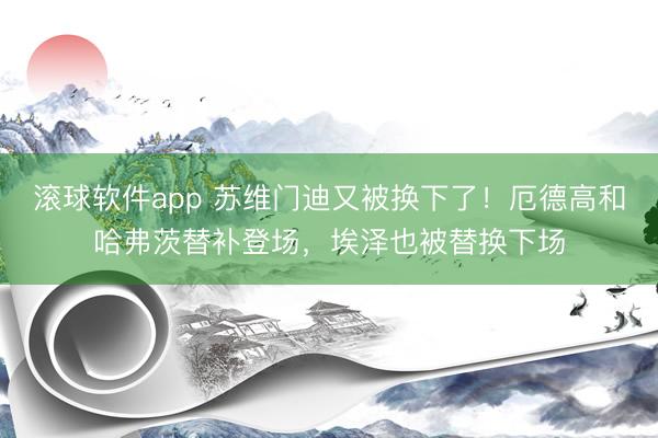 滚球软件app 苏维门迪又被换下了!厄德高和哈弗茨替补登场,埃泽也被替换下场