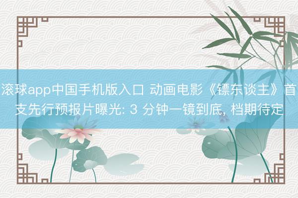 滚球app中国手机版入口 动画电影《镖东谈主》首支先行预报片曝光: 3 分钟一镜到底, 档期待定
