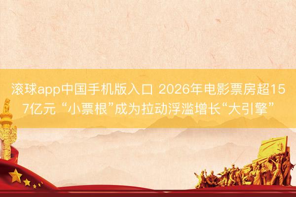 滚球app中国手机版入口 2026年电影票房超157亿元 “小票根”成为拉动浮滥增长“大引擎”