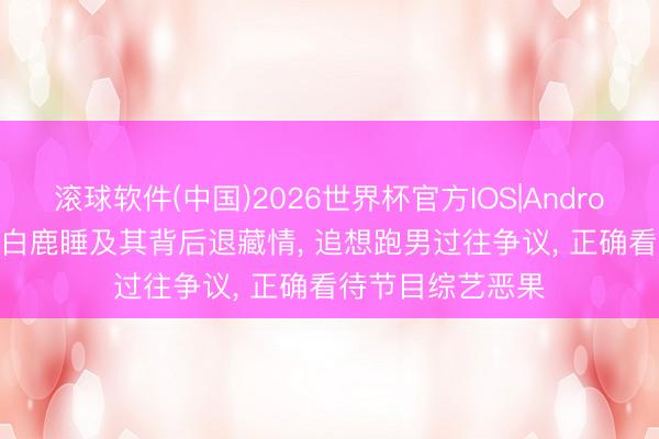 滚球软件(中国)2026世界杯官方IOS|Android手机app下载 白鹿睡及其背后退藏情， 追想跑男过往争议， 正确看待节目综艺恶果