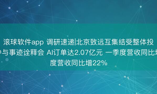 滚球软件app 调研速递|北京致远互集结受整体投资者参与事迹诠释会 AI订单达2.07亿元 一季度营收同比增22%