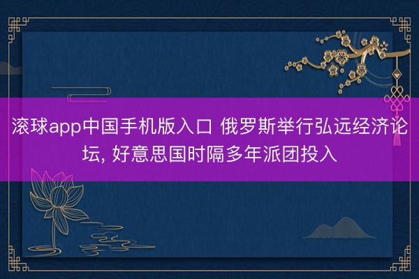 滚球app中国手机版入口 俄罗斯举行弘远经济论坛， 好意思国时隔多年派团投入