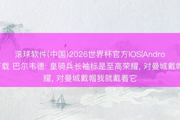 滚球软件(中国)2026世界杯官方IOS|Android手机app下载 巴尔韦德: 皇骑兵长袖标是至高荣耀， 对曼城戴帽我就戴着它