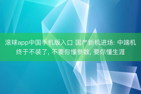 滚球app中国手机版入口 国产新机进场: 中端机终于不装了， 不要你懂参数， 要你懂生涯