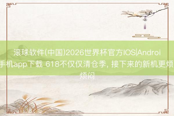 滚球软件(中国)2026世界杯官方IOS|Android手机app下载 618不仅仅清仓季， 接下来的新机更烦闷