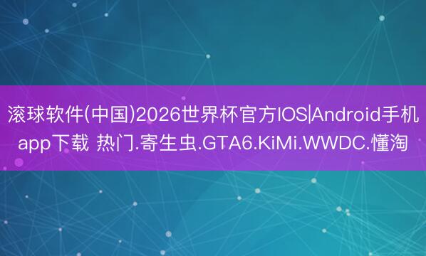 滚球软件(中国)2026世界杯官方IOS|Android手机app下载 热门.寄生虫.GTA6.KiMi.WWDC.懂淘