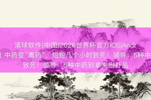 滚球软件(中国)2026世界杯官方IOS|Android手机app下载 中药变“毒药”，短短几个小时致死！领导：5种中药别拿来当补品