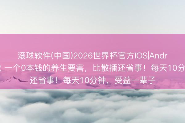 滚球软件(中国)2026世界杯官方IOS|Android手机app下载 一个0本钱的养生要害，比散播还省事！每天10分钟，受益一辈子