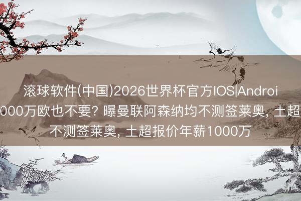 滚球软件(中国)2026世界杯官方IOS|Android手机app下载 5000万欧也不要? 曝曼联阿森纳均不测签莱奥， 土超报价年薪1000万