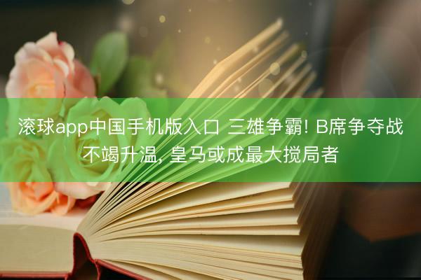 滚球app中国手机版入口 三雄争霸! B席争夺战不竭升温， 皇马或成最大搅局者