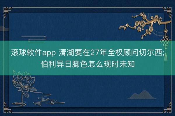 滚球软件app 清湖要在27年全权顾问切尔西;伯利异日脚色怎么现时未知
