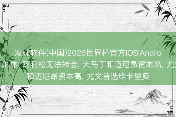 滚球软件(中国)2026世界杯官方IOS|Android手机app下载 米体: 阿利松无法转会, 大马丁和迈尼昂资本高, 尤文首选维卡里奥