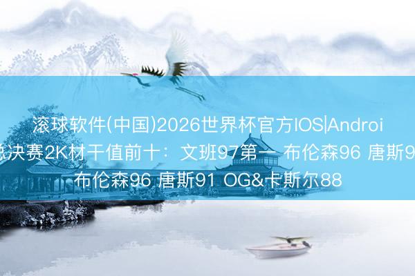 滚球软件(中国)2026世界杯官方IOS|Android手机app下载 总决赛2K材干值前十:文班97第一 布伦森96 唐斯91 OG&卡斯尔88