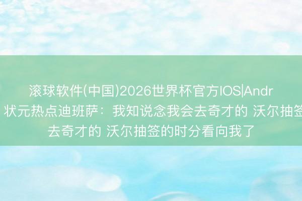 滚球软件(中国)2026世界杯官方IOS|Android手机app下载 状元热点迪班萨：我知说念我会去奇才的 沃尔抽签的时分看向我了