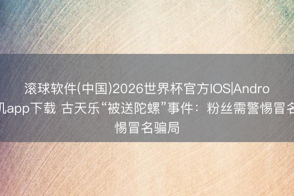 滚球软件(中国)2026世界杯官方IOS|Android手机app下载 古天乐“被送陀螺”事件：粉丝需警惕冒名骗局