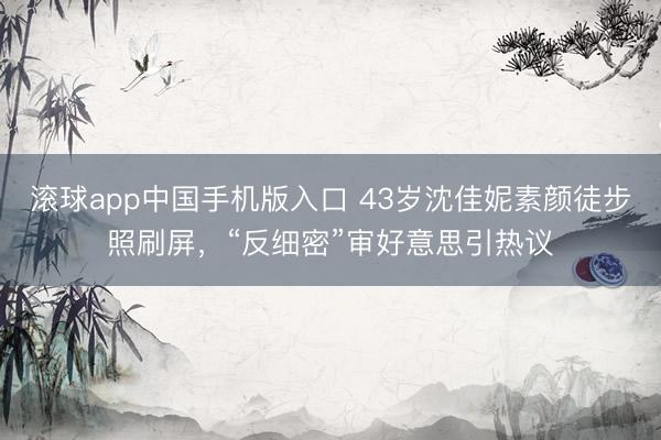 滚球app中国手机版入口 43岁沈佳妮素颜徒步照刷屏，“反细密”审好意思引热议