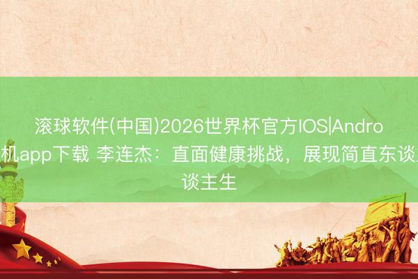 滚球软件(中国)2026世界杯官方IOS|Android手机app下载 李连杰：直面健康挑战，展现简直东谈主生