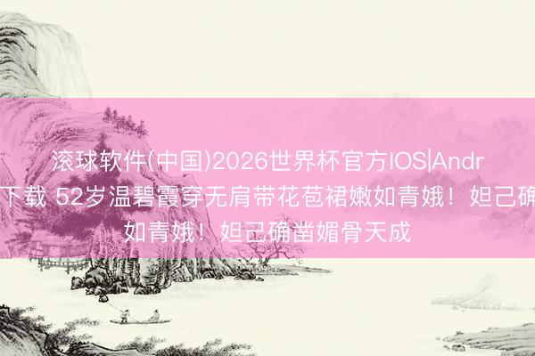 滚球软件(中国)2026世界杯官方IOS|Android手机app下载 52岁温碧霞穿无肩带花苞裙嫩如青娥！妲己确凿媚骨天成