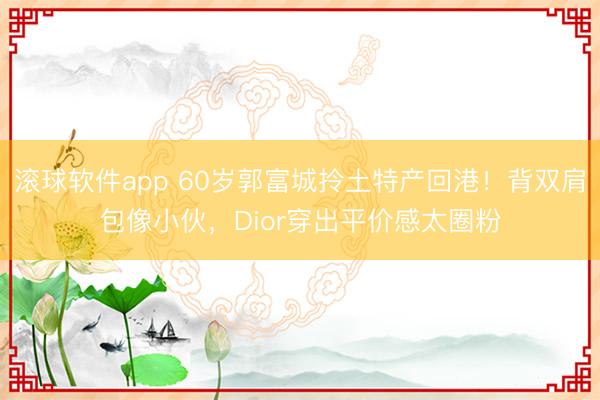 滚球软件app 60岁郭富城拎土特产回港！背双肩包像小伙，Dior穿出平价感太圈粉