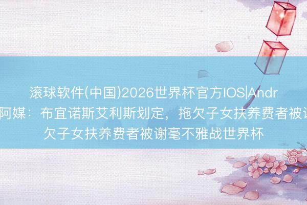 滚球软件(中国)2026世界杯官方IOS|Android手机app下载 阿媒：布宜诺斯艾利斯划定，拖欠子女扶养费者被谢毫不雅战世界杯
