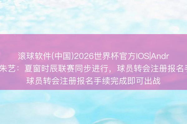 滚球软件(中国)2026世界杯官方IOS|Android手机app下载 朱艺：夏窗时辰联赛同步进行，球员转会注册报名手续完成即可出战