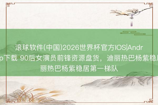 滚球软件(中国)2026世界杯官方IOS|Android手机app下载 90后女演员前锋资源盘货，迪丽热巴杨紫稳居第一梯队