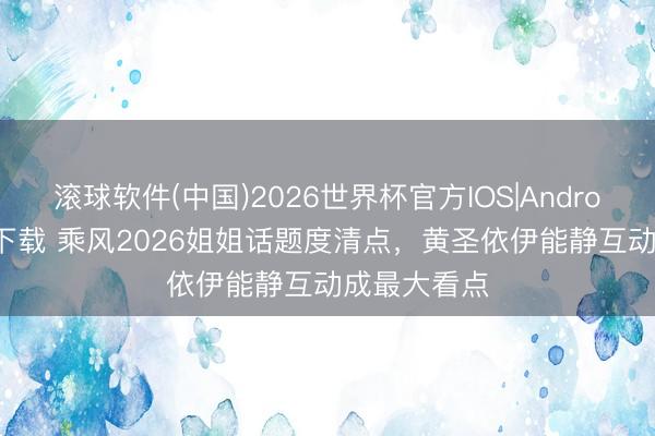 滚球软件(中国)2026世界杯官方IOS|Android手机app下载 乘风2026姐姐话题度清点，黄圣依伊能静互动成最大看点