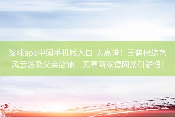 滚球app中国手机版入口 太离谱！王鹤棣综艺风云波及父亲店铺，无辜商家遭网暴引群愤！