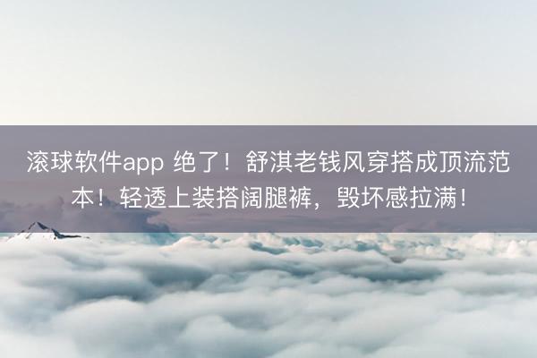 滚球软件app 绝了！舒淇老钱风穿搭成顶流范本！轻透上装搭阔腿裤，毁坏感拉满！