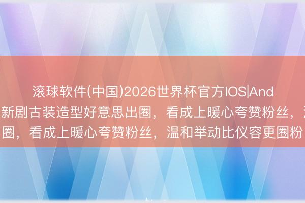 滚球软件(中国)2026世界杯官方IOS|Android手机app下载 杨紫新剧古装造型好意思出圈，看成上暖心夸赞粉丝，温和举动比仪容更圈粉
