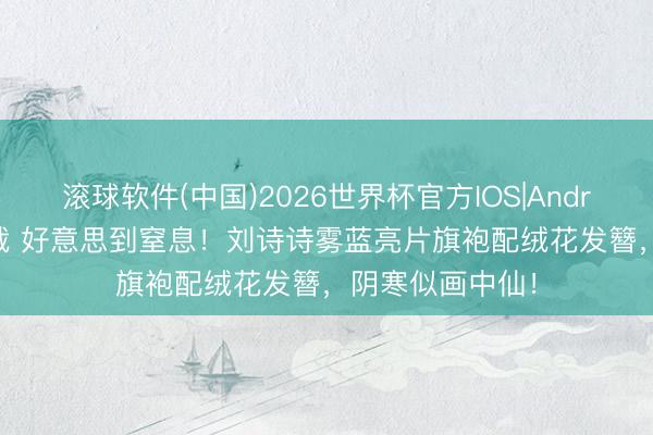 滚球软件(中国)2026世界杯官方IOS|Android手机app下载 好意思到窒息！刘诗诗雾蓝亮片旗袍配绒花发簪，阴寒似画中仙！